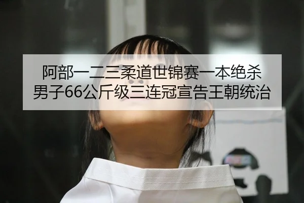 阿部一二三柔道世锦赛一本绝杀 男子66公斤级三连冠宣告王朝统治